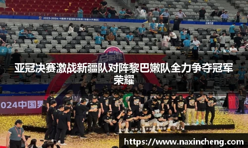 亚冠决赛激战新疆队对阵黎巴嫩队全力争夺冠军荣耀