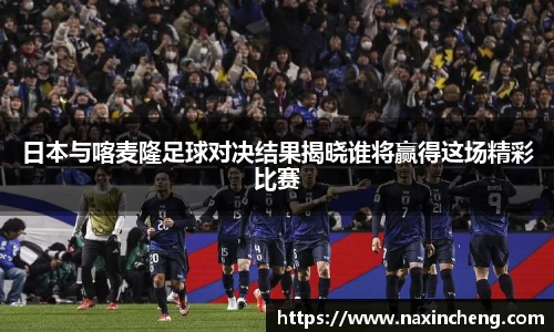 日本与喀麦隆足球对决结果揭晓谁将赢得这场精彩比赛